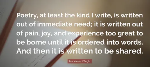 Madeleine L’Engle quote: “Poetry, at least the kind I write, is written out of immediate need; it is written out of pain, joy, and experience too great to be borne until it is ordered into words. And then it is written to be shared.”