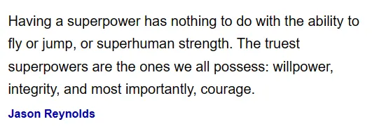 Jason Reynolds quote: “Having a superpower has nothing to do with the ability to fly or jump, or superhuman strength. The truest superpowers are the ones we all possess: willpower, integrity, and most importantly, courage.”