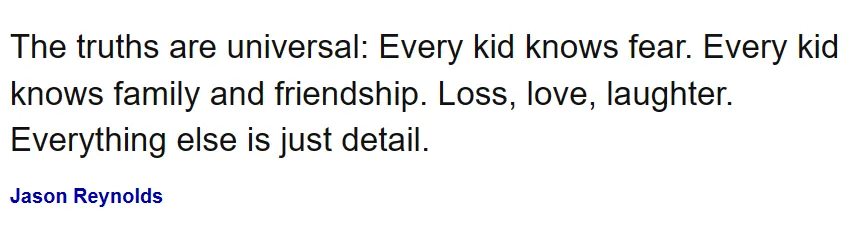 Jason Reynolds quote: “The truths are universal: Every kid knows fear. Every kid knows family and friendship. Loss, love, laughter. Everything else is just detail.”
